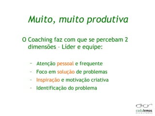 Muito, muito produtiva O Coaching faz com que se percebam 2 dimensões – Líder e equipe: Atenção  pessoal  e frequente Foco em  solução  de problemas Inspiração  e motivação criativa Identificação do problema 