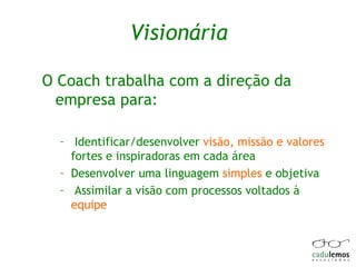 Visionária O Coach trabalha com a direção da empresa para: Identificar/desenvolver  visão, missão e valores  fortes e inspiradoras em cada área  Desenvolver uma linguagem  simples  e objetiva Assimilar a visão com processos voltados à  equipe 