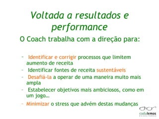 Voltada a resultados e performance O Coach trabalha com a direção para: Identificar e corrigir  processos que limitem aumento de receita Identificar fontes de receita  sustentáveis   Desafiá-la  a operar de uma maneira muito mais ampla Estabelecer objetivos mais ambiciosos, como em um jogo… Minimizar  o stress que advém destas mudanças 