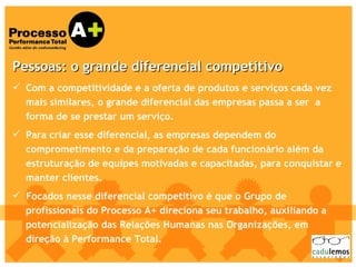 Pessoas: o grande diferencial competitivo   Com a competitividade e a oferta de produtos e serviços cada vez mais similares, o grande diferencial das empresas passa a ser  a forma de se prestar um serviço.  Para criar esse diferencial, as empresas dependem do comprometimento e da preparação de cada funcionário além da estruturação de equipes motivadas e capacitadas, para conquistar e manter clientes.  Focados nesse diferencial competitivo é que o Grupo de profissionais do Processo A+ direciona seu trabalho, auxiliando a potencialização das Relações Humanas nas Organizações, em direção à Performance Total. 