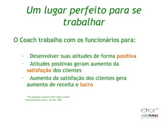 Um lugar perfeito para se trabalhar O Coach trabalha com os funcionários para: Desenvolver suas atitudes de forma  positiva Atitudes positivas geram aumento da  satisfação  dos clientes  Aumento da satisfação dos clientes gera aumento de receita e  lucro  “ The Employee-Customer-Profit Chain at Sears”  Harvard Business review, Jan-Feb. 1998 