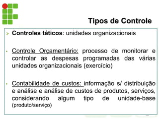 Tipos de Controle
 Controles táticos: unidades organizacionais
• Controle Orçamentário: processo de monitorar e
controlar as despesas programadas das várias
unidades organizacionais (exercício)
• Contabilidade de custos: informação s/ distribuição
e análise e análise de custos de produtos, serviços,
considerando algum tipo de unidade-base
(produto/serviço)
 