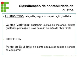 Classificação da contabilidade de
custos
- Custos fixos: aluguéis, seguros, depreciação, salários
- Custos Variáveis: englobam custos de materiais diretos
(matérias primas) e custos de mão de mão de obra direta
- CT= CF + CV
- Ponto de Equilíbrio: é o ponto em que os custos e vendas
se equiparam
 