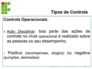 Tipos de Controle
Controle Operacionais:
 Ação Disciplinar: boa parte das ações de
controle no nível operacional é realizado sobre
as pessoas ou seu desempenho.
- Positiva (recompensas, elogios) ou negativa
(punições, demissões)
 
