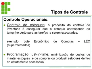 Tipos de Controle
Controle Operacionais:
 Controle de estoques: o propósito do controle de
inventário é assegurar que o estoque corresponda ao
tamanho certo para as tarefas a serem executadas.
- exemplo: Lote Econômico de Compras – LEC
(supermercados)
 Programação just-in-time: minimização de custos de
manter estoques e de comprar ou produzir estoques dentro
do estritamente necessário.
 