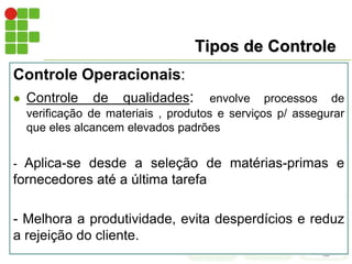 Tipos de Controle
Controle Operacionais:
 Controle de qualidades: envolve processos de
verificação de materiais , produtos e serviços p/ assegurar
que eles alcancem elevados padrões
- Aplica-se desde a seleção de matérias-primas e
fornecedores até a última tarefa
- Melhora a produtividade, evita desperdícios e reduz
a rejeição do cliente.
 