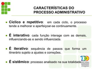  Cíclico e repetitivo: em cada ciclo, o processo
tende a melhorar e aperfeiçoar-se continuamente.
 É interativo: cada função interage com as demais,
influenciando-as e sendo influenciada.
 É iterativo: sequência de passos que forma um
itinerário sujeito a ajustes e correções.
 É sistêmico: processo analisado na sua totalidade
CARACTERÍSTICAS DO
PROCESSO ADMINISTRATIVO
 