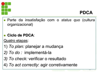 PDCA
 Parte da insatisfação com o status quo (cultura
organizacional)
 Ciclo de PDCA:
Quatro etapas:
1) To plan: planejar a mudança
2) To do : implementá-la
3) To check: verificar o resultado
4) To act correctly: agir corretivamente
 