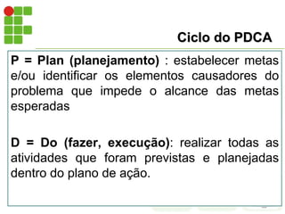 Ciclo do PDCA
P = Plan (planejamento) : estabelecer metas
e/ou identificar os elementos causadores do
problema que impede o alcance das metas
esperadas
D = Do (fazer, execução): realizar todas as
atividades que foram previstas e planejadas
dentro do plano de ação.
 