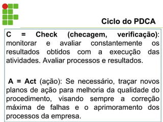 Ciclo do PDCA
C = Check (checagem, verificação):
monitorar e avaliar constantemente os
resultados obtidos com a execução das
atividades. Avaliar processos e resultados.
A = Act (ação): Se necessário, traçar novos
planos de ação para melhoria da qualidade do
procedimento, visando sempre a correção
máxima de falhas e o aprimoramento dos
processos da empresa.
 