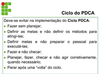 Ciclo do PDCA
Deve-se evitar na implementação do Ciclo PDCA:
 Fazer sem planejar;
 Definir as metas e não definir os métodos para
atingi-las;
 Definir metas e não preparar o pessoal para
executá-las;
 Fazer e não checar;
 Planejar, fazer, checar e não agir corretivamente,
quando necessário;
 Parar após uma “volta” do ciclo.
 