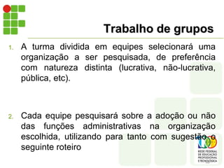 Trabalho de grupos
1. A turma dividida em equipes selecionará uma
organização a ser pesquisada, de preferência
com natureza distinta (lucrativa, não-lucrativa,
pública, etc).
2. Cada equipe pesquisará sobre a adoção ou não
das funções administrativas na organização
escolhida, utilizando para tanto com sugestão o
seguinte roteiro
 
