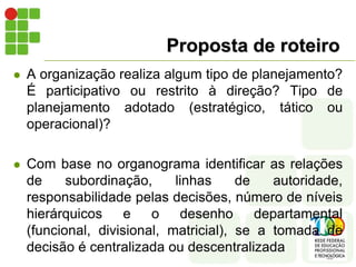 Proposta de roteiro
 A organização realiza algum tipo de planejamento?
É participativo ou restrito à direção? Tipo de
planejamento adotado (estratégico, tático ou
operacional)?
 Com base no organograma identificar as relações
de subordinação, linhas de autoridade,
responsabilidade pelas decisões, número de níveis
hierárquicos e o desenho departamental
(funcional, divisional, matricial), se a tomada de
decisão é centralizada ou descentralizada
 