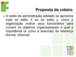Proposta de roteiro
 O estilo de administração adotado se aproxima
mais do estilo X ou do estilo y, como a
organização motiva seus funcionários para
cumprir os objetivos organizacionais e qual a
importância (e como é exercida) da liderança
(formal, informal)
 