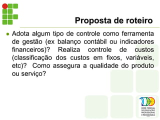 Proposta de roteiro
 Adota algum tipo de controle como ferramenta
de gestão (ex balanço contábil ou indicadores
financeiros)? Realiza controle de custos
(classificação dos custos em fixos, variáveis,
etc)? Como assegura a qualidade do produto
ou serviço?
 