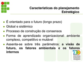 Características do planejamento
Estratégico
 É orientado para o futuro (longo prazo)
 Global e sistêmico
 Processo de construção de consensos
 Forma de aprendizado organizacional: ambiente
complexo, competitivo e mutável
 Assenta-se sobre três parâmetros: a visão de
futuro, os fatores ambientais e os fatores
internos
 