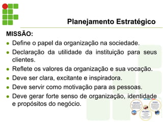 Planejamento Estratégico
MISSÃO:
 Define o papel da organização na sociedade.
 Declaração da utilidade da instituição para seus
clientes.
 Reflete os valores da organização e sua vocação.
 Deve ser clara, excitante e inspiradora.
 Deve servir como motivação para as pessoas.
 Deve gerar forte senso de organização, identidade
e propósitos do negócio.
 