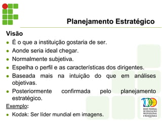 Planejamento Estratégico
Visão
 É o que a instituição gostaria de ser.
 Aonde seria ideal chegar.
 Normalmente subjetiva.
 Espelha o perfil e as características dos dirigentes.
 Baseada mais na intuição do que em análises
objetivas.
 Posteriormente confirmada pelo planejamento
estratégico.
Exemplo:
 Kodak: Ser líder mundial em imagens.
 