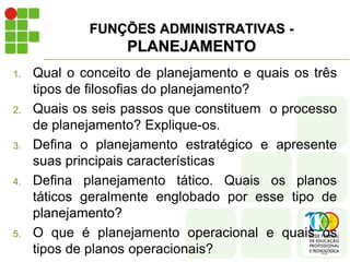 FUNÇÕES ADMINISTRATIVAS -
PLANEJAMENTO
1. Qual o conceito de planejamento e quais os três
tipos de filosofias do planejamento?
2. Quais os seis passos que constituem o processo
de planejamento? Explique-os.
3. Defina o planejamento estratégico e apresente
suas principais características
4. Defina planejamento tático. Quais os planos
táticos geralmente englobado por esse tipo de
planejamento?
5. O que é planejamento operacional e quais os
tipos de planos operacionais?
 