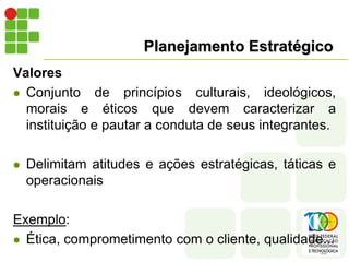 Planejamento Estratégico
Valores
 Conjunto de princípios culturais, ideológicos,
morais e éticos que devem caracterizar a
instituição e pautar a conduta de seus integrantes.
 Delimitam atitudes e ações estratégicas, táticas e
operacionais
Exemplo:
 Ética, comprometimento com o cliente, qualidade...
 