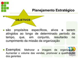 Planejamento Estratégico
 :
 são propósitos específicos, alvos a serem
atingidos ao longo de determinado período de
tempo, que, em conjunto, resultarão no
cumprimento da missão da organização
 Exemplos: Melhorar a imagem da organização,
Aumentar o volume das vendas, promover a qualificação
dos gerentes
OBJETIVOS
 
