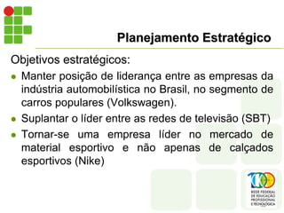 Planejamento Estratégico
Objetivos estratégicos:
 Manter posição de liderança entre as empresas da
indústria automobilística no Brasil, no segmento de
carros populares (Volkswagen).
 Suplantar o líder entre as redes de televisão (SBT)
 Tornar-se uma empresa líder no mercado de
material esportivo e não apenas de calçados
esportivos (Nike)
 