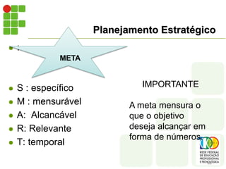 Planejamento Estratégico
 :
 S : específico
 M : mensurável
 A: Alcancável
 R: Relevante
 T: temporal
META
IMPORTANTE
A meta mensura o
que o objetivo
deseja alcançar em
forma de números.
 