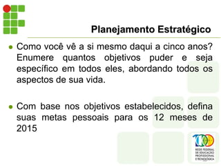 Planejamento Estratégico
 Como você vê a si mesmo daqui a cinco anos?
Enumere quantos objetivos puder e seja
específico em todos eles, abordando todos os
aspectos de sua vida.
 Com base nos objetivos estabelecidos, defina
suas metas pessoais para os 12 meses de
2015
 