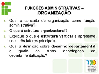 FUNÇÕES ADMINISTRATIVAS –
ORGANIZAÇÃO
1. Qual o conceito de organização como função
administrativa?
2. O que é estrutura organizacional?
3. Explique o que é estrutura vertical e apresente
seus três fatores principais.
4. Qual a definição sobre desenho departamental
e quais as cinco abordagens de
departamentalização?
 