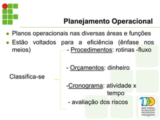 Planejamento Operacional
 Planos operacionais nas diversas áreas e funções
 Estão voltados para a eficiência (ênfase nos
meios) - Procedimentos: rotinas -fluxo
- Orçamentos: dinheiro
Classifica-se
-Cronograma: atividade x
tempo
- avaliação dos riscos
 