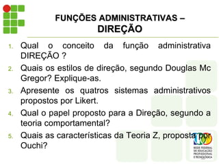 FUNÇÕES ADMINISTRATIVAS –
DIREÇÃO
1. Qual o conceito da função administrativa
DIREÇÃO ?
2. Quais os estilos de direção, segundo Douglas Mc
Gregor? Explique-as.
3. Apresente os quatros sistemas administrativos
propostos por Likert.
4. Qual o papel proposto para a Direção, segundo a
teoria comportamental?
5. Quais as características da Teoria Z, proposta por
Ouchi?
 