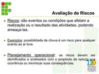 Avaliação de Riscos
 Riscos: são eventos ou condições que afetam a
realização ou o resultado das atividades, podendo
ameaça-las.
 Exemplos: possibilidade de chuva é um risco para qualquer
evento ao ar livre
 Planejamento operacional: os riscos devem ser
identificados e analisados com o propósito de reduzir sua
ocorrência ou minimizar suas consequências.
 