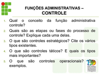 FUNÇÕES ADMINISTRATIVAS –
CONTROLE
1. Qual o conceito da função administrativa
controle?
2. Quais são as etapas ou fases do processo de
controle? Explique cada uma delas.
3. O que são controles estratégicos? Cite os vários
tipos existentes.
4. O que são controles táticos? E quais os tipos
mais importantes?
5. O que são controles operacionais? Cite
exemplos.
 