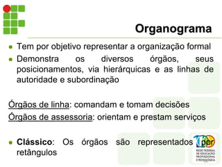 Organograma
 Tem por objetivo representar a organização formal
 Demonstra os diversos órgãos, seus
posicionamentos, via hierárquicas e as linhas de
autoridade e subordinação
Órgãos de linha: comandam e tomam decisões
Órgãos de assessoria: orientam e prestam serviços
 Clássico: Os órgãos são representados por
retângulos
 