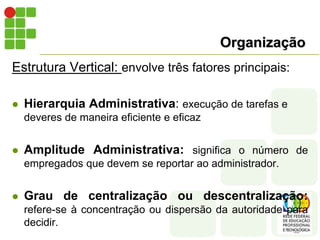 Organização
Estrutura Vertical: envolve três fatores principais:
 Hierarquia Administrativa: execução de tarefas e
deveres de maneira eficiente e eficaz
 Amplitude Administrativa: significa o número de
empregados que devem se reportar ao administrador.
 Grau de centralização ou descentralização:
refere-se à concentração ou dispersão da autoridade para
decidir.
 