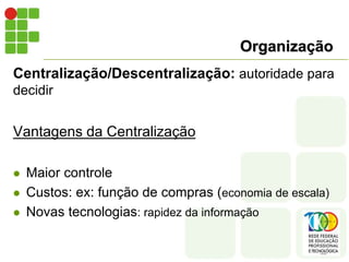 Organização
Centralização/Descentralização: autoridade para
decidir
Vantagens da Centralização
 Maior controle
 Custos: ex: função de compras (economia de escala)
 Novas tecnologias: rapidez da informação
 