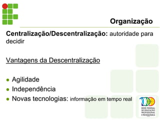 Organização
Centralização/Descentralização: autoridade para
decidir
Vantagens da Descentralização
 Agilidade
 Independência
 Novas tecnologias: informação em tempo real
 