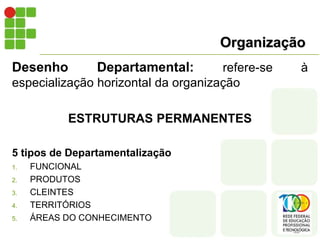 Organização
Desenho Departamental: refere-se à
especialização horizontal da organização
ESTRUTURAS PERMANENTES
5 tipos de Departamentalização
1. FUNCIONAL
2. PRODUTOS
3. CLEINTES
4. TERRITÓRIOS
5. ÁREAS DO CONHECIMENTO
 