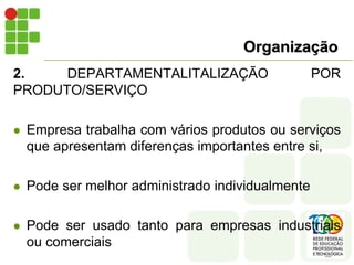 Organização
2. DEPARTAMENTALITALIZAÇÃO POR
PRODUTO/SERVIÇO
 Empresa trabalha com vários produtos ou serviços
que apresentam diferenças importantes entre si,
 Pode ser melhor administrado individualmente
 Pode ser usado tanto para empresas industriais
ou comerciais
 