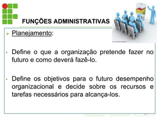 FUNÇÕES ADMINISTRATIVAS
 Planejamento:
• Define o que a organização pretende fazer no
futuro e como deverá fazê-lo.
• Define os objetivos para o futuro desempenho
organizacional e decide sobre os recursos e
tarefas necessários para alcança-los.
 