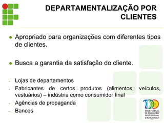 DEPARTAMENTALIZAÇÃO POR
CLIENTES
 Apropriado para organizações com diferentes tipos
de clientes.
 Busca a garantia da satisfação do cliente.
- Lojas de departamentos
- Fabricantes de certos produtos (alimentos, veículos,
vestuários) – indústria como consumidor final
- Agências de propaganda
- Bancos
 