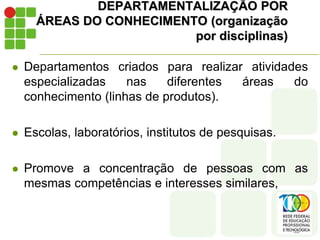 DEPARTAMENTALIZAÇÃO POR
ÁREAS DO CONHECIMENTO (organização
por disciplinas)
 Departamentos criados para realizar atividades
especializadas nas diferentes áreas do
conhecimento (linhas de produtos).
 Escolas, laboratórios, institutos de pesquisas.
 Promove a concentração de pessoas com as
mesmas competências e interesses similares,
 