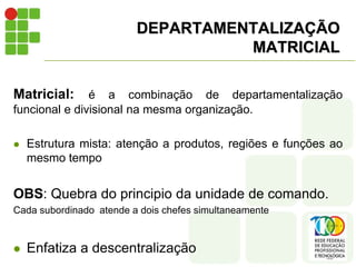 DEPARTAMENTALIZAÇÃO
MATRICIAL
Matricial: é a combinação de departamentalização
funcional e divisional na mesma organização.
 Estrutura mista: atenção a produtos, regiões e funções ao
mesmo tempo
OBS: Quebra do principio da unidade de comando.
Cada subordinado atende a dois chefes simultaneamente
 Enfatiza a descentralização
 