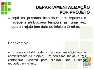 DEPARTAMENTALIZAÇÃO
POR PROJETO
 Aqui as pessoas trabalham em equipes e
recebem atribuições temporárias, uma vez
que o projeto tem data de inicio e término.
Por exemplo:
uma firma contábil poderia designar um sócio (como
administrador de projeto), um contador sênior, e três
contadores juniores para realizar uma auditoria
requerida um cliente.
 