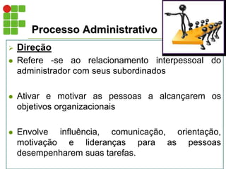Processo Administrativo
 Direção
 Refere -se ao relacionamento interpessoal do
administrador com seus subordinados
 Ativar e motivar as pessoas a alcançarem os
objetivos organizacionais
 Envolve influência, comunicação, orientação,
motivação e lideranças para as pessoas
desempenharem suas tarefas.
 