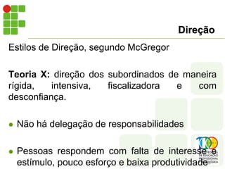 Direção
Estilos de Direção, segundo McGregor
Teoria X: direção dos subordinados de maneira
rígida, intensiva, fiscalizadora e com
desconfiança.
 Não há delegação de responsabilidades
 Pessoas respondem com falta de interesse e
estímulo, pouco esforço e baixa produtividade
 