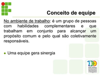 Conceito de equipe
No ambiente de trabalho: é um grupo de pessoas
com habilidades complementares e que
trabalham em conjunto para alcançar um
propósito comum e pelo qual são coletivamente
responsáveis.
 Uma equipe gera sinergia
 