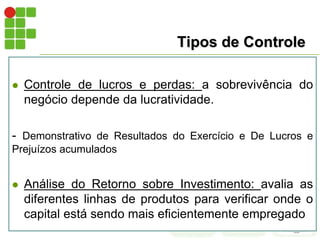 Tipos de Controle
 Controle de lucros e perdas: a sobrevivência do
negócio depende da lucratividade.
- Demonstrativo de Resultados do Exercício e De Lucros e
Prejuízos acumulados
 Análise do Retorno sobre Investimento: avalia as
diferentes linhas de produtos para verificar onde o
capital está sendo mais eficientemente empregado
 