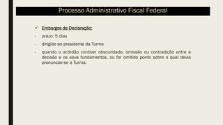 ✓ Embargos de Declaração:
- prazo: 5 dias
- dirigido ao presidente da Turma
- quando o acórdão contiver obscuridade, omissão ou contradição entre a
decisão e os seus fundamentos, ou for omitido ponto sobre o qual devia
pronunciar-se a Turma.
Processo Administrativo Fiscal Federal
 
