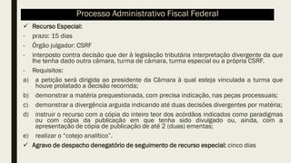 ✓ Recurso Especial:
- prazo: 15 dias
- Órgão julgador: CSRF
- interposto contra decisão que der à legislação tributária interpretação divergente da que
lhe tenha dado outra câmara, turma de câmara, turma especial ou a própria CSRF.
- Requisitos:
a) a petição será dirigida ao presidente da Câmara à qual esteja vinculada a turma que
houve prolatado a decisão recorrida;
b) demonstrar a matéria prequestionada, com precisa indicação, nas peças processuais;
c) demonstrar a divergência arguida indicando até duas decisões divergentes por matéria;
d) instruir o recurso com a cópia do inteiro teor dos acórdãos indicados como paradigmas
ou com cópia da publicação em que tenha sido divulgado ou, ainda, com a
apresentação de cópia de publicação de até 2 (duas) ementas;
e) realizar o “cotejo analítico”.
✓ Agravo de despacho denegatório de seguimento de recurso especial: cinco dias
Processo Administrativo Fiscal Federal
 